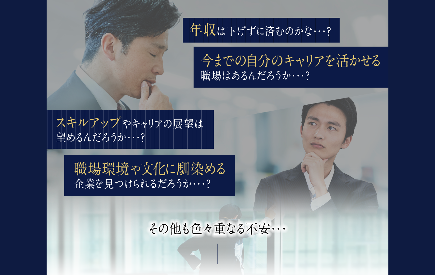 年収は下げずに済むのかな...?今までの自分のキャリアを活かせる職場はあるだろうか...?スキルアップやキャリアの展望は望めるのだろうか...?職場環境や文化に馴染める企業を見つけられるだろうか...?その他も色々重なる不安...